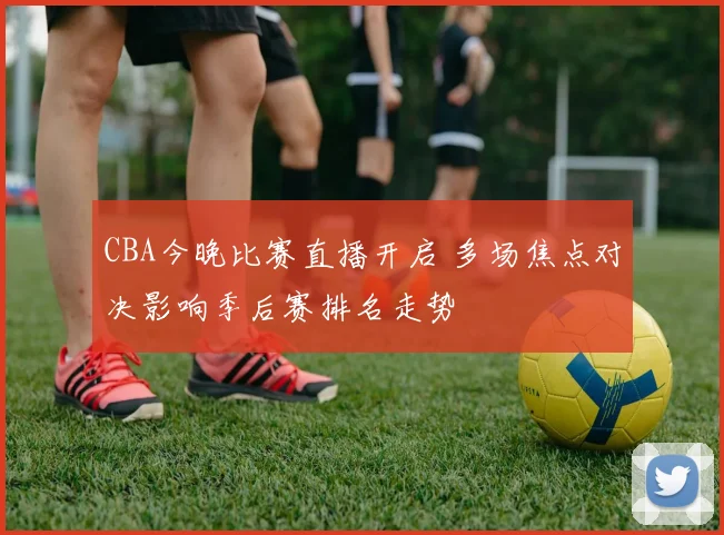 CBA今晚比赛直播开启 多场焦点对决影响季后赛排名走势