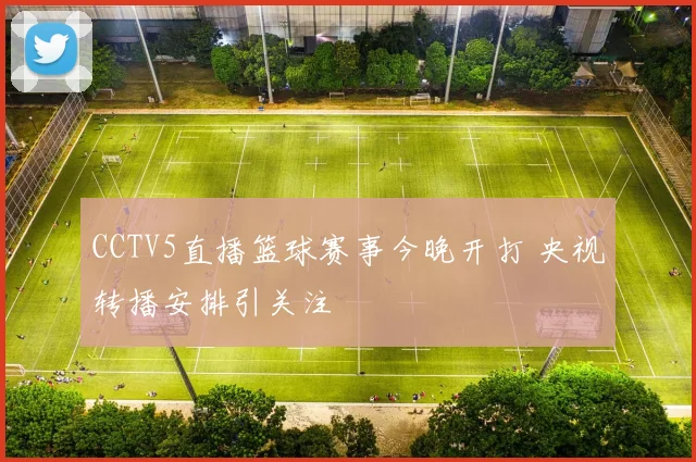CCTV5直播篮球赛事今晚开打 央视转播安排引关注