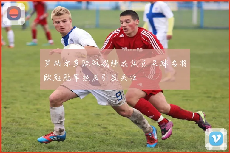 罗纳尔多欧冠战绩成焦点 足球名将欧冠冠军经历引发关注