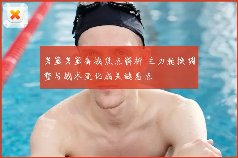 男篮男篮备战焦点解析 主力轮换调整与战术变化成关键看点