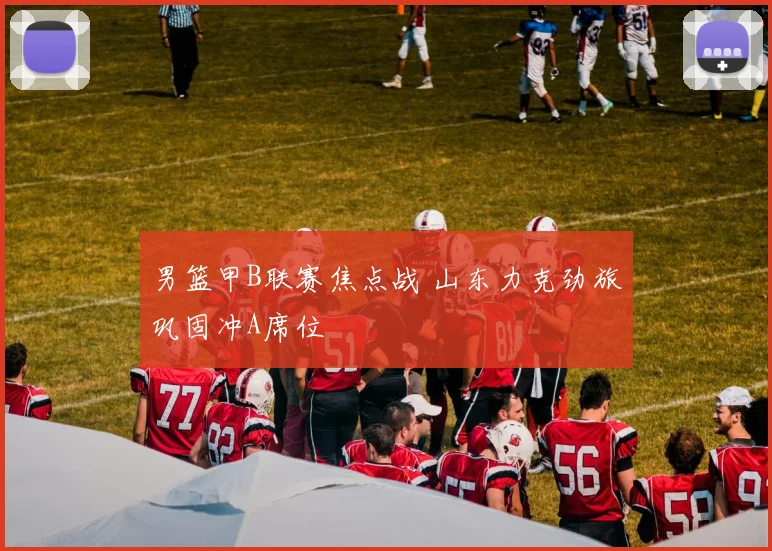 男篮甲B联赛焦点战 山东力克劲旅巩固冲A席位