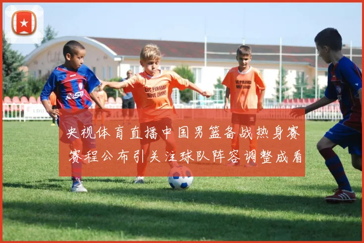 央视体育直播中国男篮备战热身赛 赛程公布引关注球队阵容调整成看点