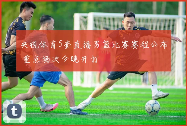 央视体育5套直播男篮比赛赛程公布 重点场次今晚开打