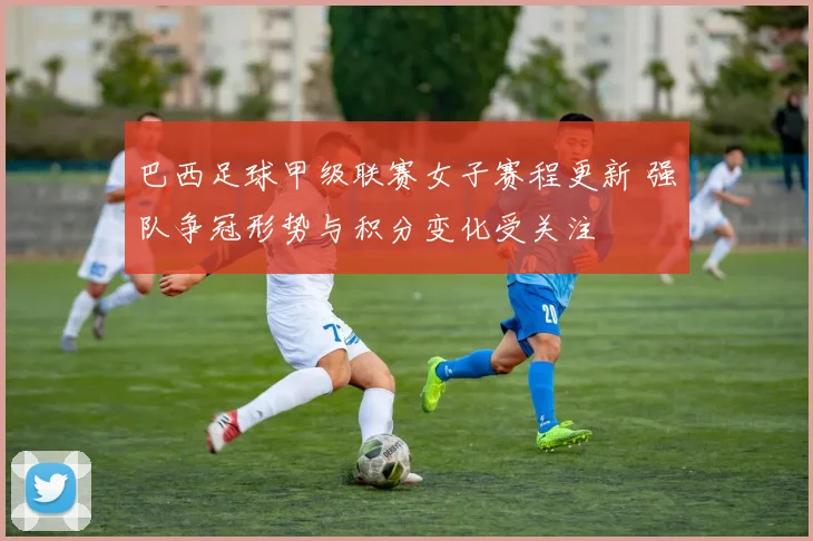 巴西足球甲级联赛女子赛程更新 强队争冠形势与积分变化受关注