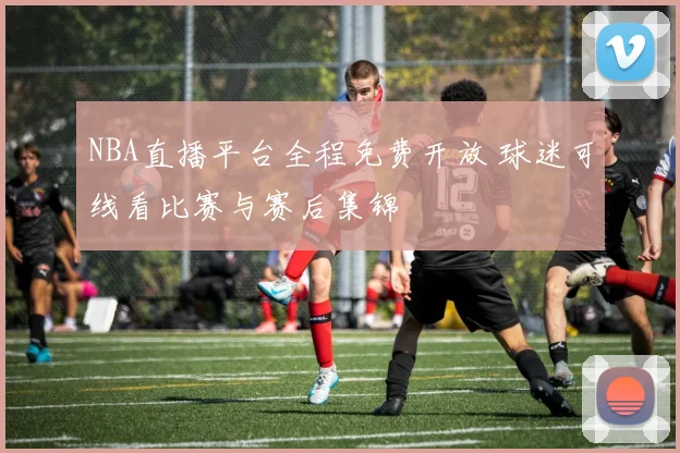 NBA直播平台全程免费开放 球迷可线看比赛与赛后集锦