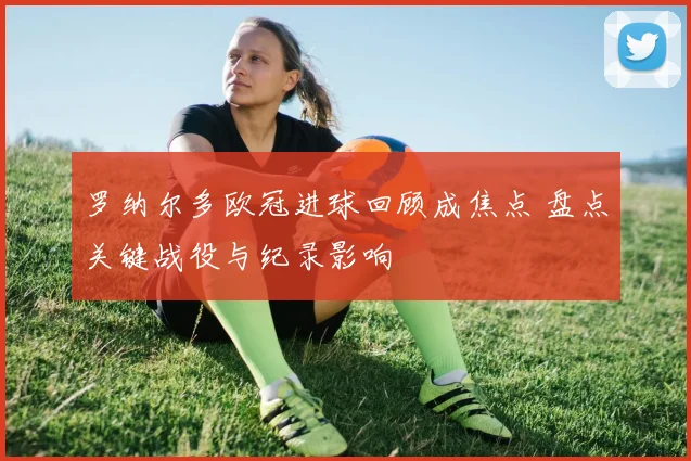 罗纳尔多欧冠进球回顾成焦点 盘点关键战役与纪录影响