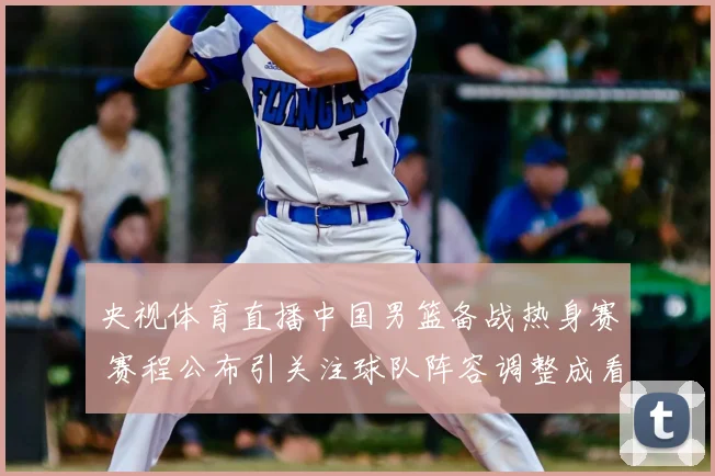 央视体育直播中国男篮备战热身赛 赛程公布引关注球队阵容调整成看点