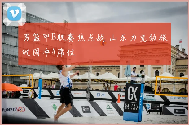 男篮甲B联赛焦点战 山东力克劲旅巩固冲A席位