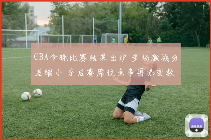 CBA今晚比赛结果出炉 多场激战分差缩小 季后赛席位竞争再添变数