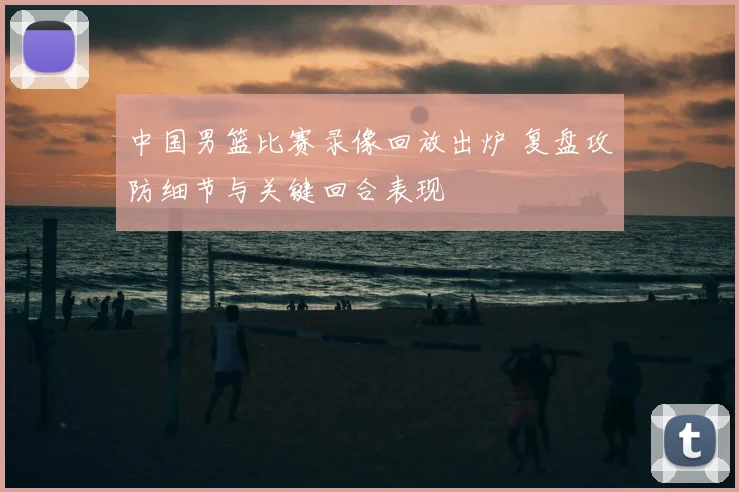 中国男篮比赛录像回放出炉 复盘攻防细节与关键回合表现