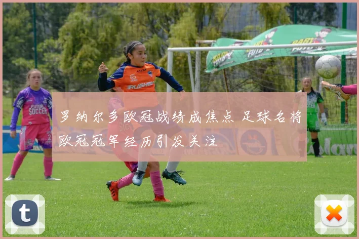 罗纳尔多欧冠战绩成焦点 足球名将欧冠冠军经历引发关注