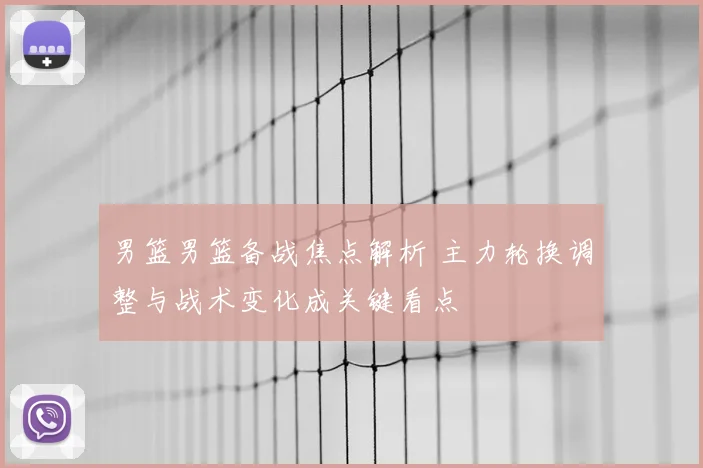 男篮男篮备战焦点解析 主力轮换调整与战术变化成关键看点