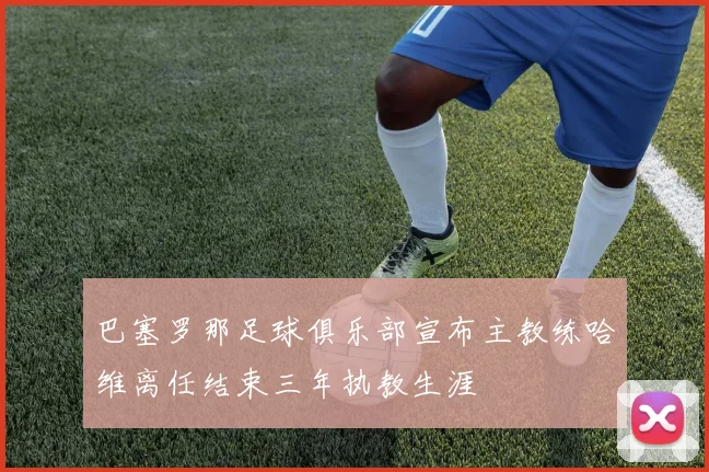 巴塞罗那足球俱乐部宣布主教练哈维离任结束三年执教生涯