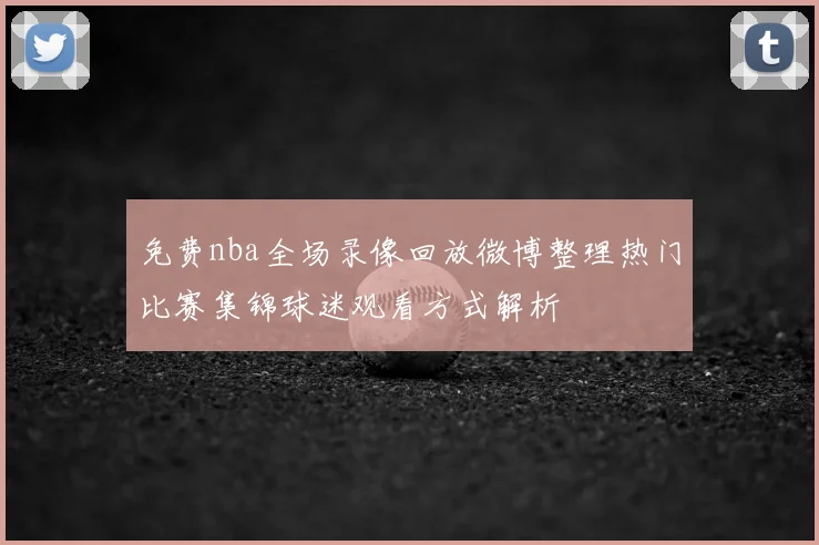 免费nba全场录像回放微博整理热门比赛集锦球迷观看方式解析
