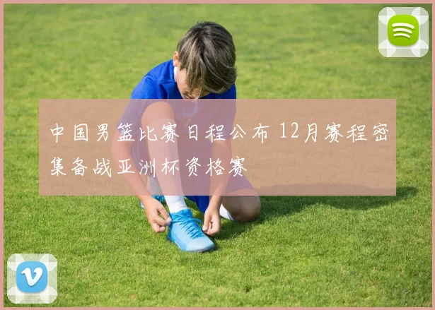 中国男篮比赛日程公布 12月赛程密集备战亚洲杯资格赛