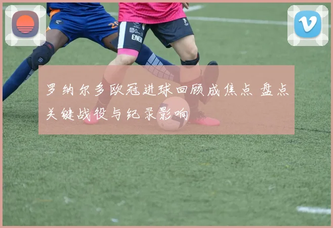 罗纳尔多欧冠进球回顾成焦点 盘点关键战役与纪录影响